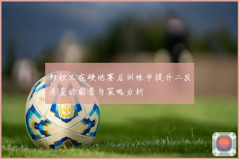 郑钦文在硬地赛后训练中提升二发质量的前景与策略分析