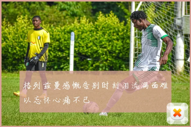 格列兹曼感慨告别时刻泪流满面难以忘怀心痛不已