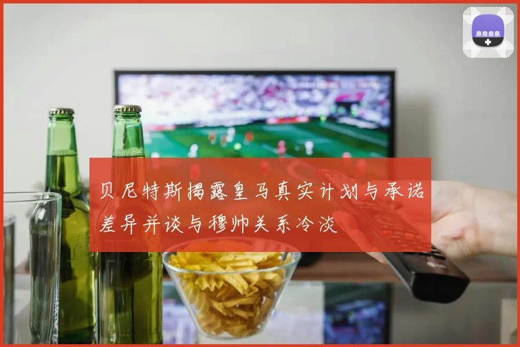 贝尼特斯揭露皇马真实计划与承诺差异并谈与穆帅关系冷淡