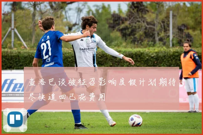 查洛巴谈被征召影响度假计划期待尽快追回已花费用