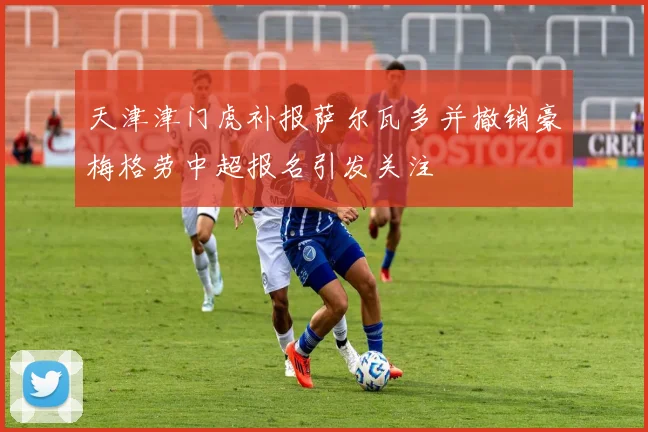 天津津门虎补报萨尔瓦多并撤销豪梅格劳中超报名引发关注