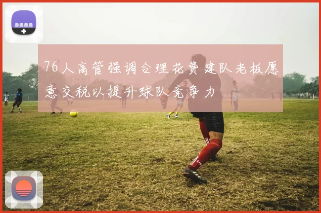 76人高管强调合理花费建队老板愿意交税以提升球队竞争力