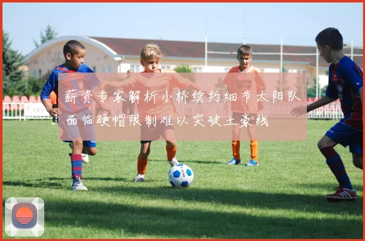 薪资专家解析小桥续约细节太阳队面临硬帽限制难以突破土豪线