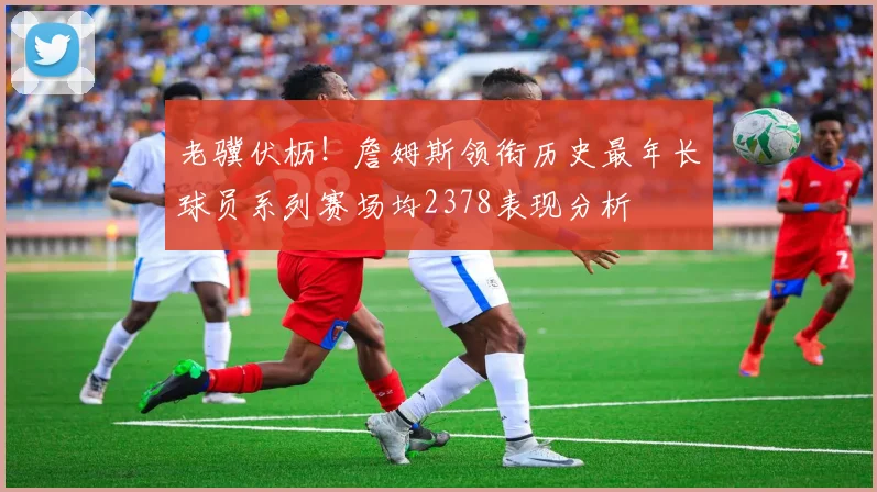 老骥伏枥！詹姆斯领衔历史最年长球员系列赛场均2378表现分析
