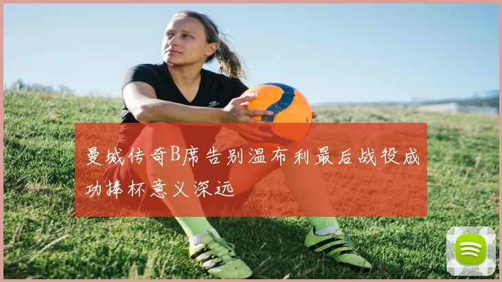 曼城传奇B席告别温布利最后战役成功捧杯意义深远