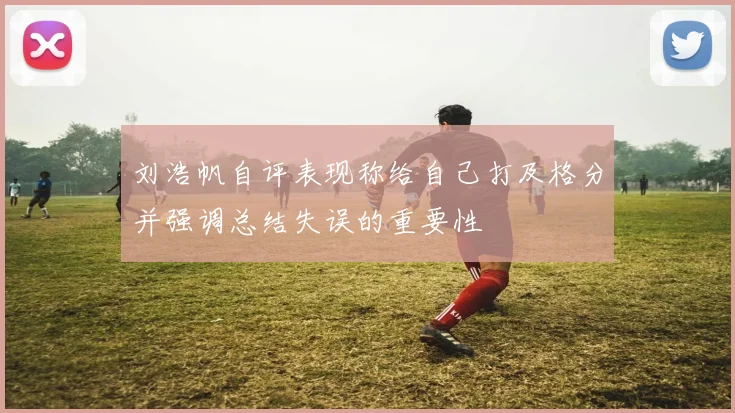 刘浩帆自评表现称给自己打及格分并强调总结失误的重要性