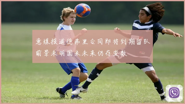 意媒报道德弗里合同即将到期留队前景未明国米未来仍存变数