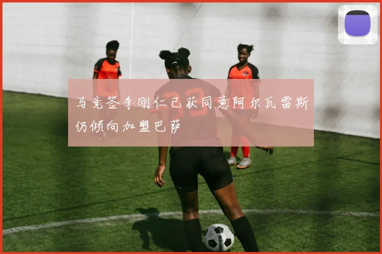 马竞签李刚仁已获同意阿尔瓦雷斯仍倾向加盟巴萨