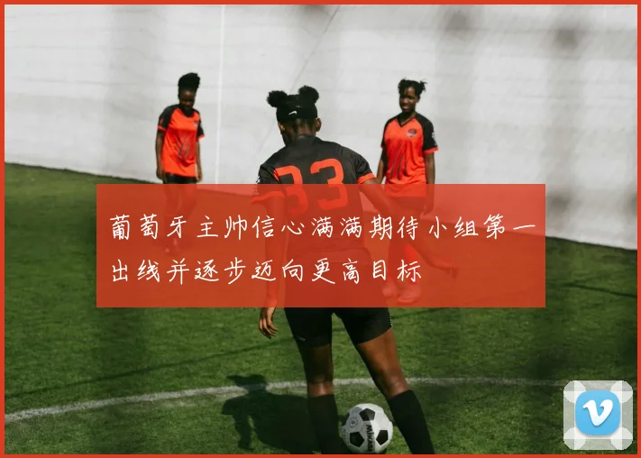 葡萄牙主帅信心满满期待小组第一出线并逐步迈向更高目标