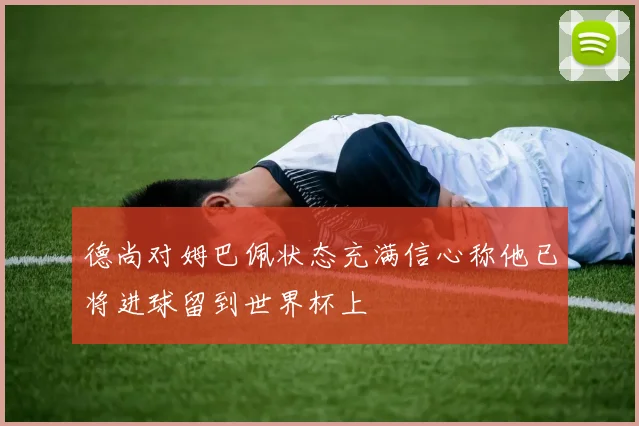 德尚对姆巴佩状态充满信心称他已将进球留到世界杯上