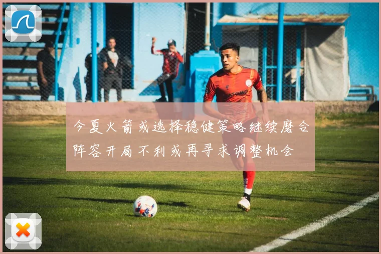 今夏火箭或选择稳健策略继续磨合阵容开局不利或再寻求调整机会