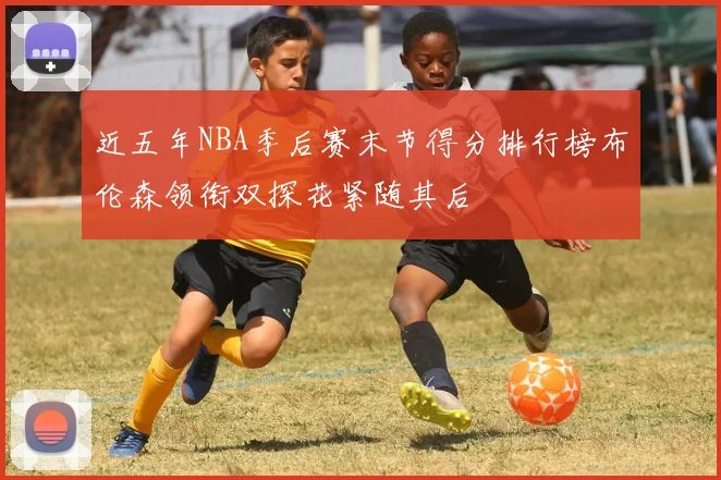 近五年NBA季后赛末节得分排行榜布伦森领衔双探花紧随其后