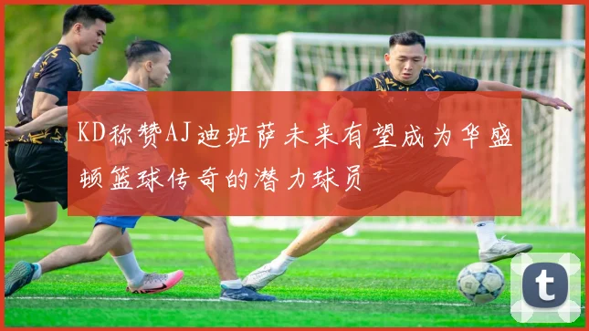 KD称赞AJ迪班萨未来有望成为华盛顿篮球传奇的潜力球员