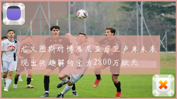 尤文图斯对博洛尼亚后卫卢库米表现出兴趣解约金为2800万欧元